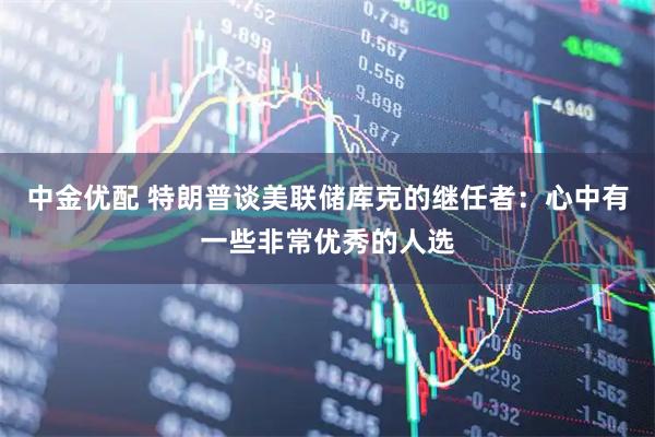 中金优配 特朗普谈美联储库克的继任者：心中有一些非常优秀的人选
