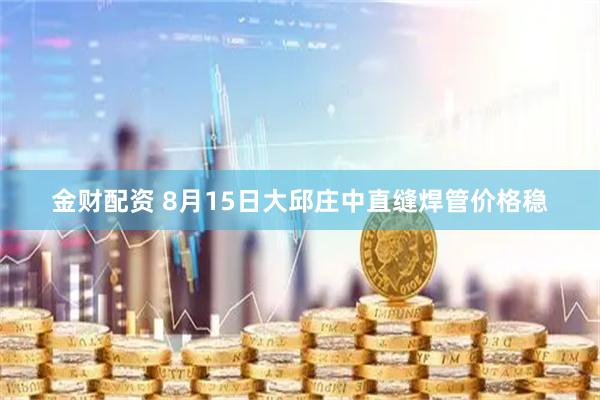 金财配资 8月15日大邱庄中直缝焊管价格稳