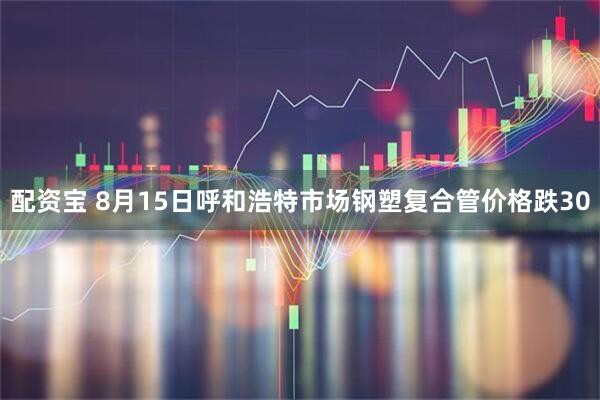配资宝 8月15日呼和浩特市场钢塑复合管价格跌30