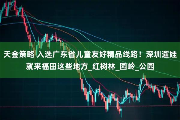 天金策略 入选广东省儿童友好精品线路！深圳遛娃就来福田这些地方_红树林_园岭_公园