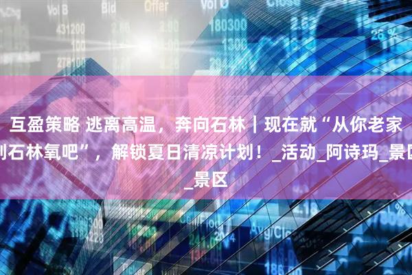 互盈策略 逃离高温，奔向石林｜现在就“从你老家到石林氧吧”，解锁夏日清凉计划！_活动_阿诗玛_景区