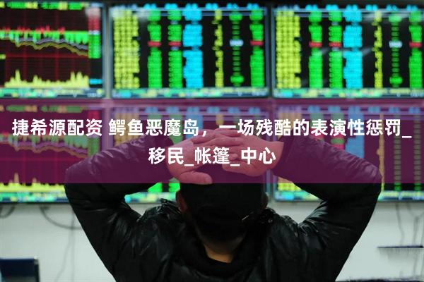 捷希源配资 鳄鱼恶魔岛，一场残酷的表演性惩罚_移民_帐篷_中心