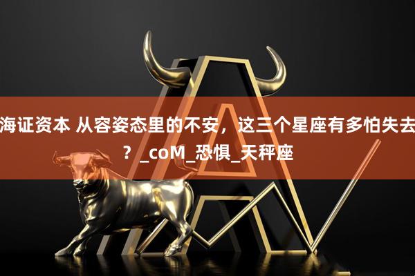 海证资本 从容姿态里的不安，这三个星座有多怕失去？_coM_恐惧_天秤座