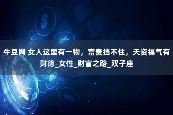 牛豆网 女人这里有一物，富贵挡不住，天资福气有财德_女性_财富之路_双子座