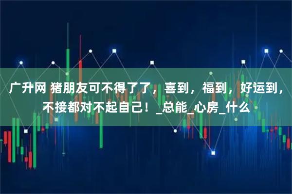 广升网 猪朋友可不得了了，喜到，福到，好运到，不接都对不起自己！_总能_心房_什么