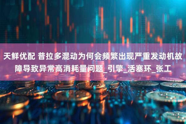 天鲜优配 普拉多混动为何会频繁出现严重发动机故障导致异常高消耗量问题_引擎_活塞环_张工