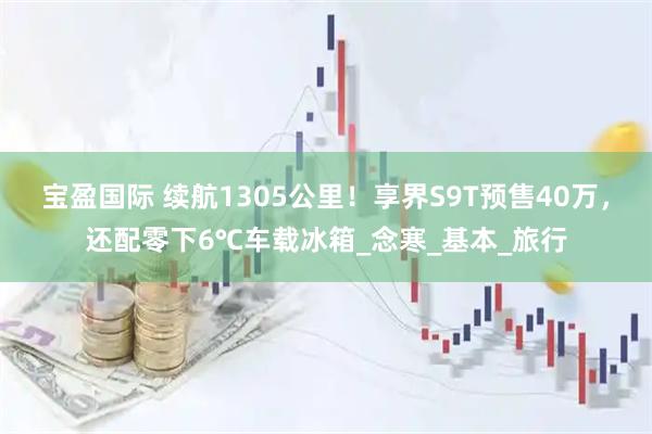 宝盈国际 续航1305公里！享界S9T预售40万，还配零下6℃车载冰箱_念寒_基本_旅行