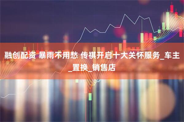 融创配资 暴雨不用愁 传祺开启十大关怀服务_车主_置换_销售店