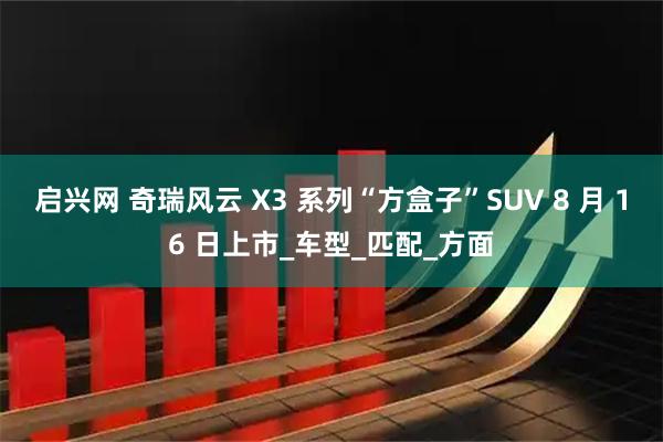 启兴网 奇瑞风云 X3 系列“方盒子”SUV 8 月 16 日上市_车型_匹配_方面