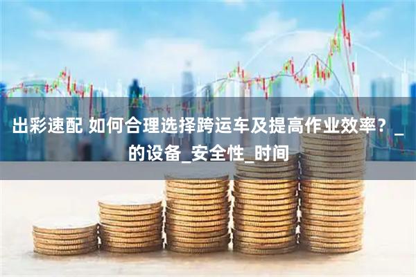 出彩速配 如何合理选择跨运车及提高作业效率？_的设备_安全性_时间