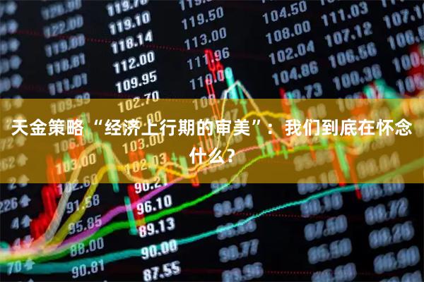 天金策略 “经济上行期的审美”：我们到底在怀念什么？