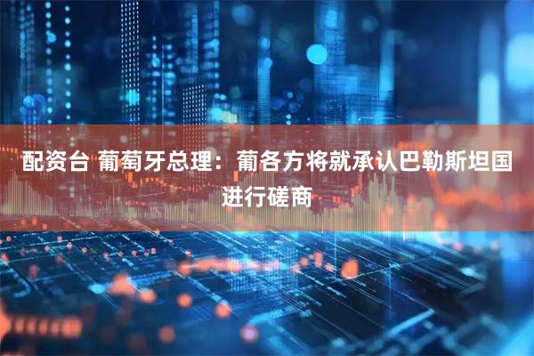 配资台 葡萄牙总理：葡各方将就承认巴勒斯坦国进行磋商