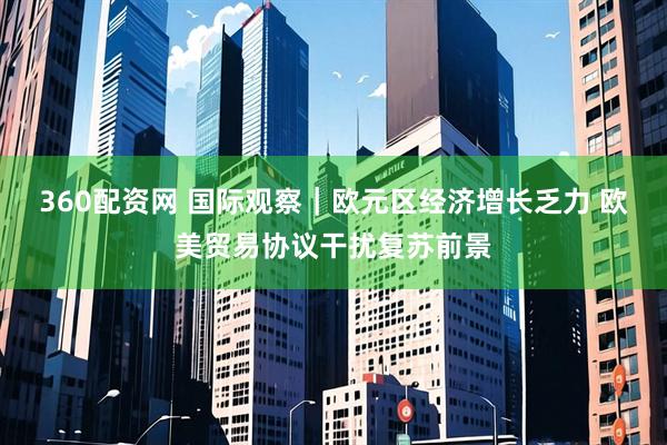 360配资网 国际观察｜欧元区经济增长乏力 欧美贸易协议干扰复苏前景
