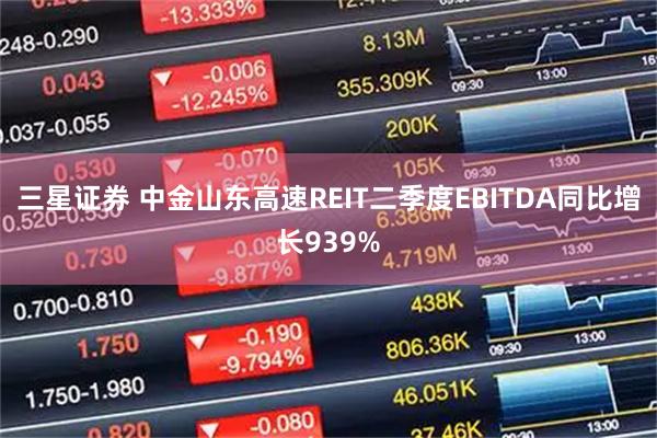 三星证券 中金山东高速REIT二季度EBITDA同比增长939%