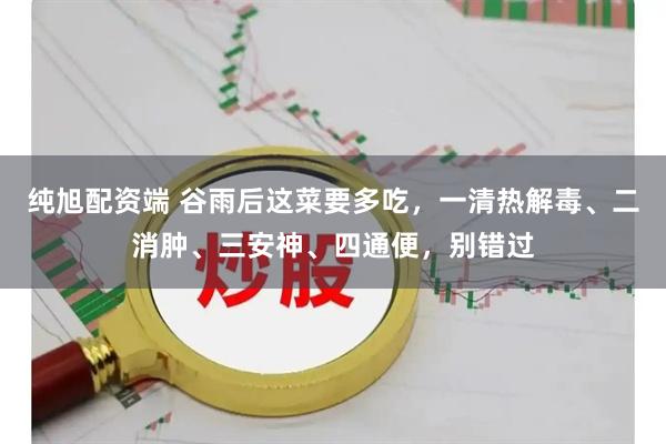 纯旭配资端 谷雨后这菜要多吃，一清热解毒、二消肿、三安神、四通便，别错过