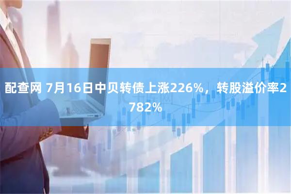 配查网 7月16日中贝转债上涨226%，转股溢价率2782%