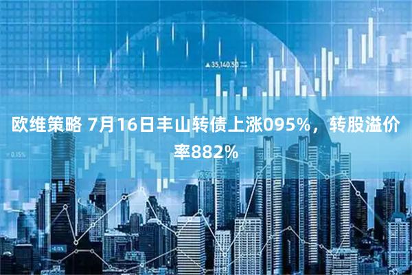 欧维策略 7月16日丰山转债上涨095%，转股溢价率882%