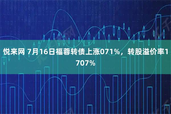 悦来网 7月16日福蓉转债上涨071%，转股溢价率1707%