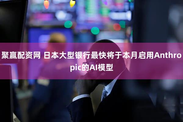 聚赢配资网 日本大型银行最快将于本月启用Anthropic的AI模型