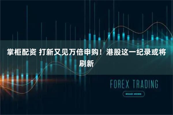 掌柜配资 打新又见万倍申购！港股这一纪录或将刷新